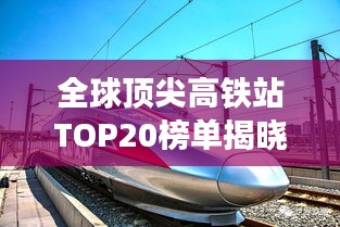 全球顶尖高铁站TOP20榜单揭晓，排名与影响力一览无余！