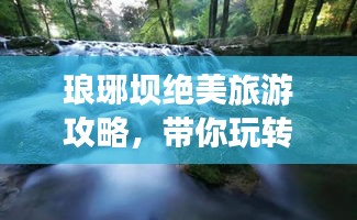 琅琊坝绝美旅游攻略，带你玩转这片风景胜地！